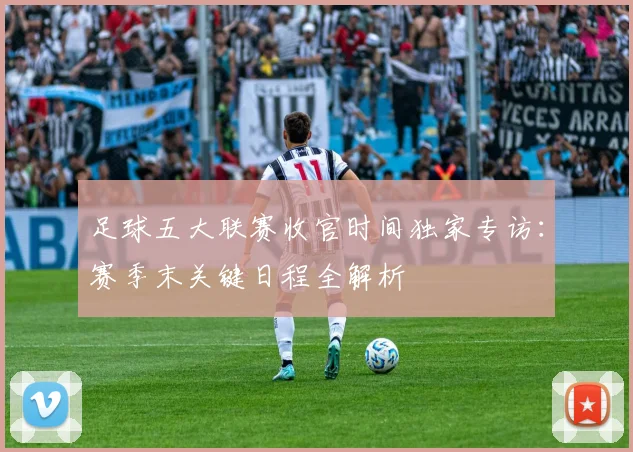 足球五大联赛收官时间独家专访：赛季末关键日程全解析