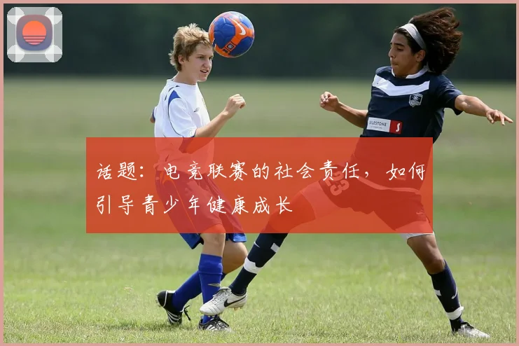 话题：电竞联赛的社会责任，如何引导青少年健康成长