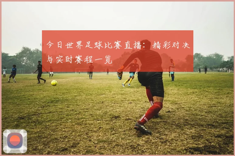 今日世界足球比赛直播：精彩对决与实时赛程一览
