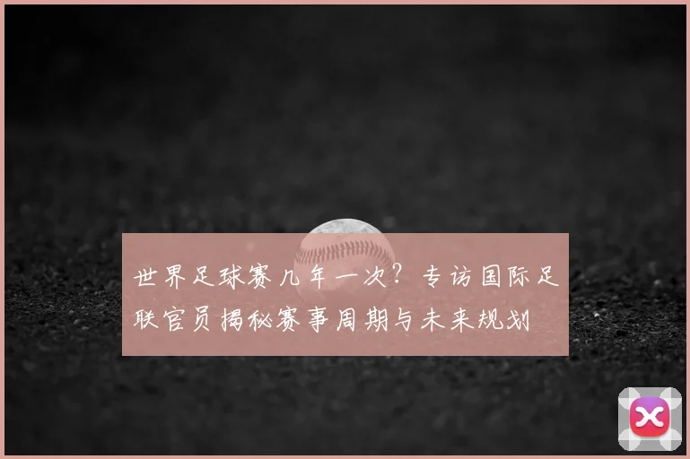 世界足球赛几年一次？专访国际足联官员揭秘赛事周期与未来规划