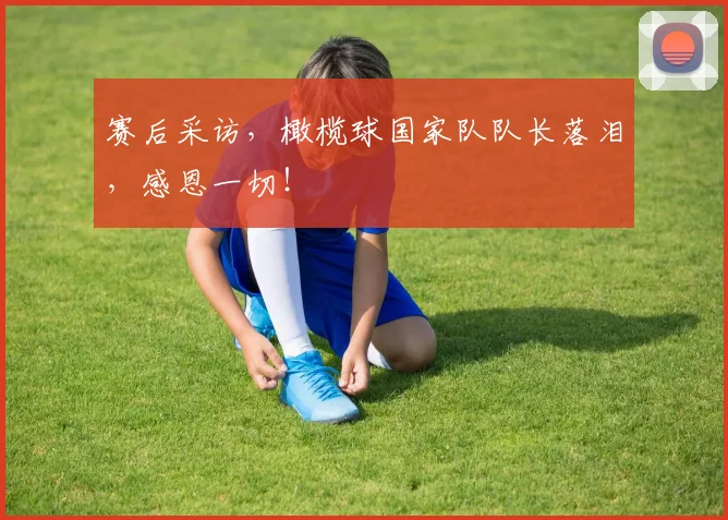 赛后采访，橄榄球国家队队长落泪，感恩一切！