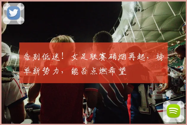告别低迷！女足联赛硝烟再起，榜单新势力，能否点燃希望