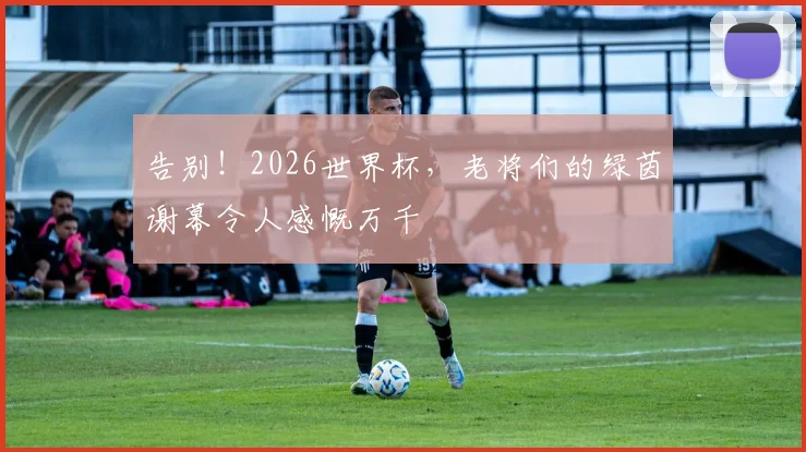 告别！2026世界杯，老将们的绿茵谢幕令人感慨万千