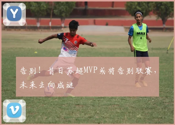告别！昔日苏超MVP或将告别联赛，未来去向成谜