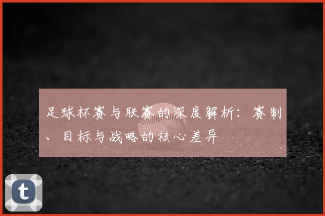足球杯赛与联赛的深度解析：赛制、目标与战略的核心差异