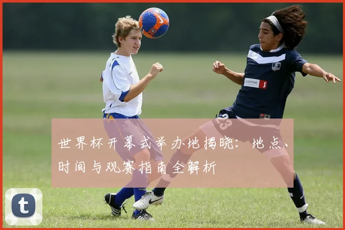 世界杯开幕式举办地揭晓：地点、时间与观赛指南全解析